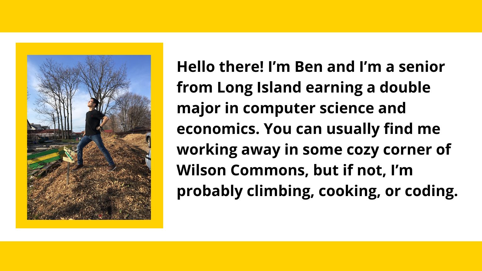  A photo of Ben that reads: Hello there! I’m Ben and I’m a senior from Long Island earning a double major in computer science and economics. You can usually find me working away in some cozy corner of Wilson Commons, but if not, I’m probably climbing, cooking, or coding.